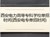 西安电力高等专科学校单招时间(西安电专单招时间)