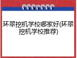 环翠挖机学校哪家好(环翠挖机学校推荐)