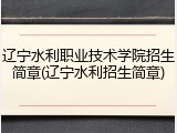 辽宁水利职业技术学院招生简章(辽宁水利招生简章)