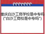 重庆白沙工商学校是中专吗("白沙工商校是中专吗")