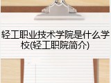 轻工职业技术学院是什么学校(轻工职院简介)
