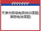 天津市跨境电商培训课题(津跨电培课题)