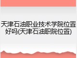 天津石油职业技术学院位置好吗(天津石油职院位置)