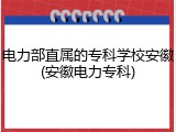 电力部直属的专科学校安徽(安徽电力专科)