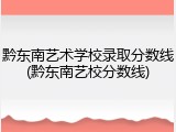 黔东南艺术学校录取分数线(黔东南艺校分数线)