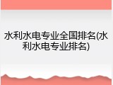 水利水电专业全国排名(水利水电专业排名)