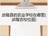 武隆县的农业学校在哪里(武隆农校位置)