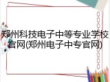 郑州科技电子中等专业学校官网(郑州电子中专官网)