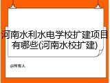 河南水利水电学校扩建项目有哪些(河南水校扩建)