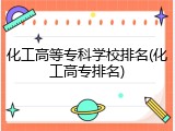 化工高等专科学校排名(化工高专排名)