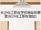 长沙化工职业学校地址在哪里(长沙化工职校地址)