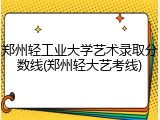 郑州轻工业大学艺术录取分数线(郑州轻大艺考线)