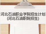 河北石油职业学院招生计划(河北石油职院招生)