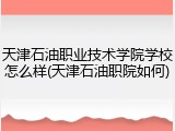 天津石油职业技术学院学校怎么样(天津石油职院如何)