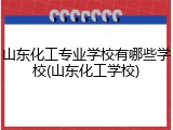 山东化工专业学校有哪些学校(山东化工学校)