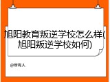 旭阳教育叛逆学校怎么样(旭阳叛逆学校如何)