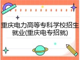 重庆电力高等专科学校招生就业(重庆电专招就)