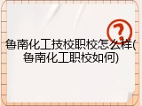 鲁南化工技校职校怎么样(鲁南化工职校如何)
