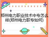 郑州电力职业技术中专怎么样(郑州电力职专如何)