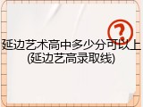 延边艺术高中多少分可以上(延边艺高录取线)