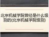 北京机械学院曾经是什么级别的(北京机械学院级别)