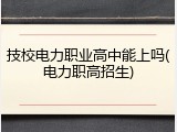 技校电力职业高中能上吗(电力职高招生)