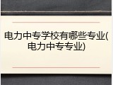 电力中专学校有哪些专业(电力中专专业)