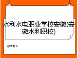 水利水电职业学校安徽(安徽水利职校)