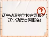 辽宁动漫的学校官网报名(辽宁动漫官网报名)