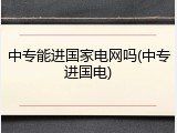 中专能进国家电网吗(中专进国电)