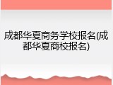 成都华夏商务学校报名(成都华夏商校报名)
