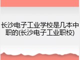 长沙电子工业学校是几本中职的(长沙电子工业职校)