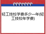 轻工技校学费多少一年(轻工技校年学费)