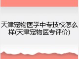 天津宠物医学中专技校怎么样(天津宠物医专评价)