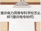 重庆电力高等专科学校怎么样?(重庆电专如何)