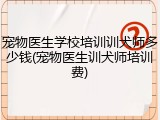 宠物医生学校培训训犬师多少钱(宠物医生训犬师培训费)