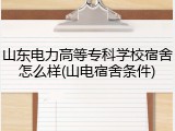 山东电力高等专科学校宿舍怎么样(山电宿舍条件)