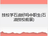 技校学石油好吗中职生(石油技校前景)