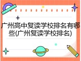 广州高中复读学校排名有哪些(广州复读学校排名)