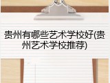 贵州有哪些艺术学校好(贵州艺术学校推荐)
