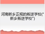 河南新乡正规的叛逆学校("新乡叛逆学校")