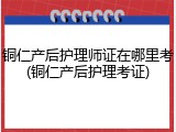 铜仁产后护理师证在哪里考(铜仁产后护理考证)