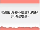 扬州动漫专业培训机构(扬州动漫培训)