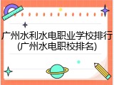 广州水利水电职业学校排行(广州水电职校排名)