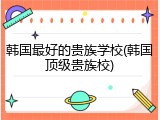 韩国最好的贵族学校(韩国顶级贵族校)