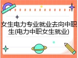 女生电力专业就业去向中职生(电力中职女生就业)