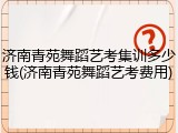 济南青苑舞蹈艺考集训多少钱(济南青苑舞蹈艺考费用)