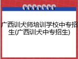 广西训犬师培训学校中专招生(广西训犬中专招生)
