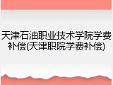 天津石油职业技术学院学费补偿(天津职院学费补偿)