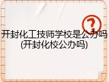 开封化工技师学校是公办吗(开封化校公办吗)